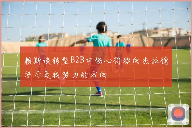 赖斯谈转型B2B中场心得称向杰拉德学习是我努力的方向