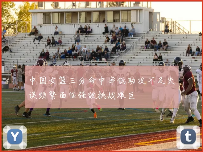 中国女篮三分命中率低助攻不足失误频繁面临强敌挑战艰巨