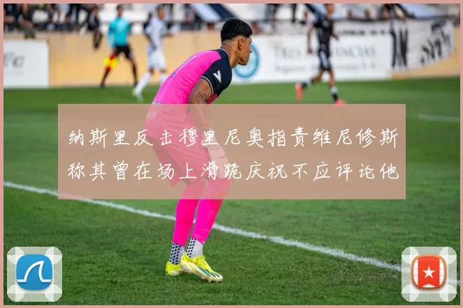 纳斯里反击穆里尼奥指责维尼修斯称其曾在场上滑跪庆祝不应评论他人