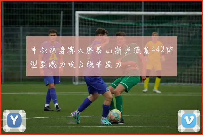 申花热身赛大胜泰山斯卢茨基442阵型显威力攻击线齐发力