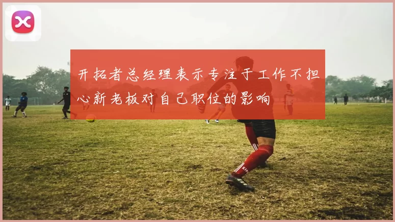 开拓者总经理表示专注于工作不担心新老板对自己职位的影响
