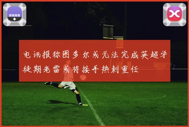 电讯报称图多尔或无法完成英超学徒期老雷或将接手热刺重任