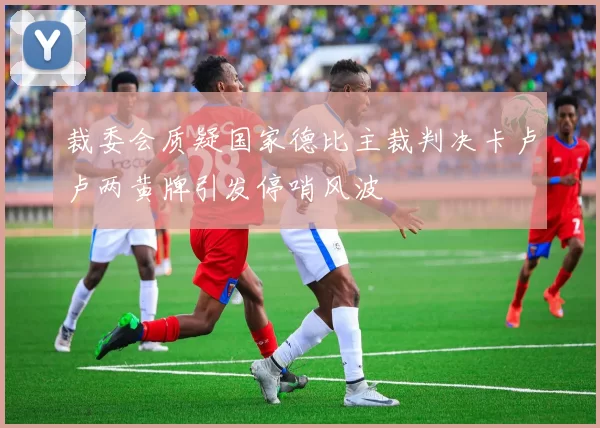 裁委会质疑国家德比主裁判决卡卢卢两黄牌引发停哨风波
