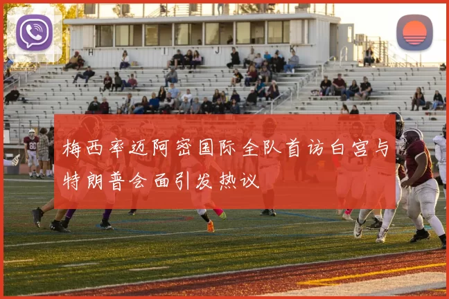 梅西率迈阿密国际全队首访白宫与特朗普会面引发热议