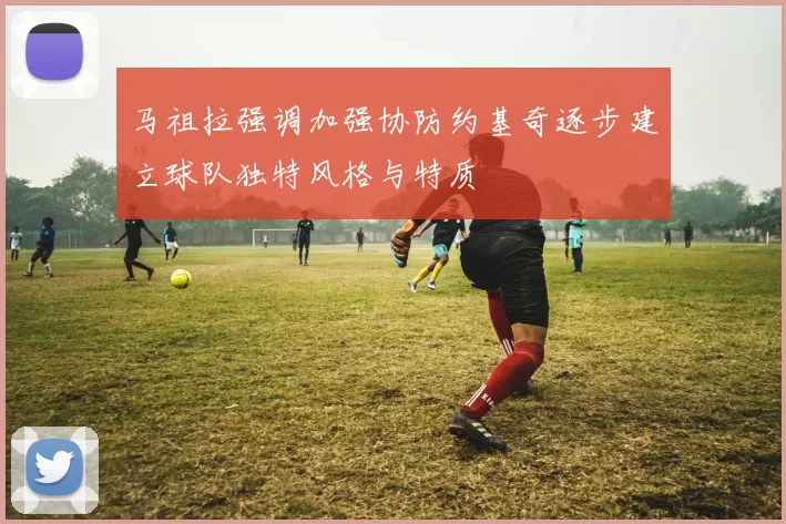 马祖拉强调加强协防约基奇逐步建立球队独特风格与特质