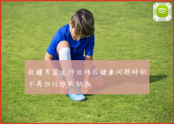 新疆男篮主帅刘炜因健康问题辞职不再担任球队职务