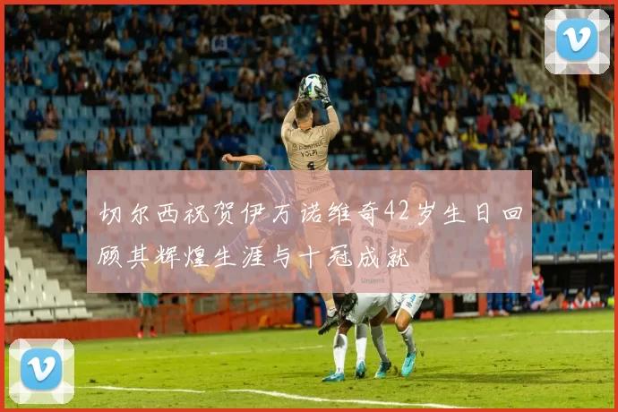 切尔西祝贺伊万诺维奇42岁生日回顾其辉煌生涯与十冠成就