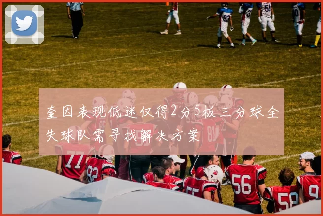 奎因表现低迷仅得2分5板三分球全失球队需寻找解决方案