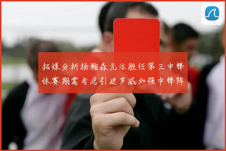 拓媒分析杨瀚森无法胜任第三中锋休赛期需考虑引进罗威加强中锋阵容