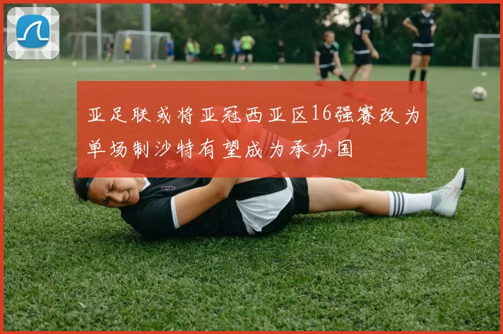 亚足联或将亚冠西亚区16强赛改为单场制沙特有望成为承办国