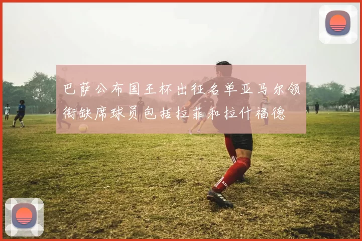 巴萨公布国王杯出征名单亚马尔领衔缺席球员包括拉菲和拉什福德