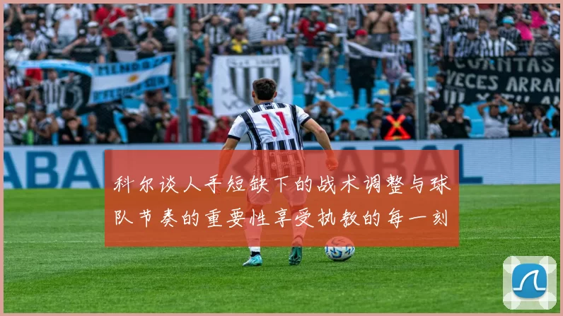 科尔谈人手短缺下的战术调整与球队节奏的重要性享受执教的每一刻