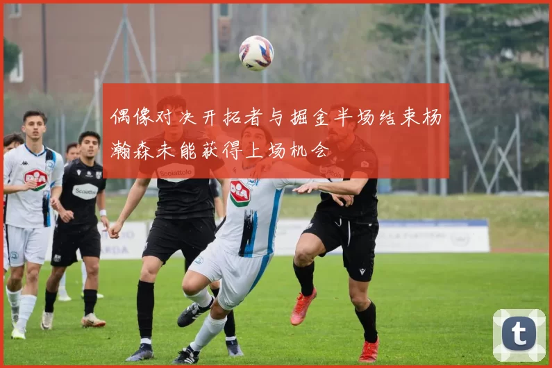 偶像对决开拓者与掘金半场结束杨瀚森未能获得上场机会