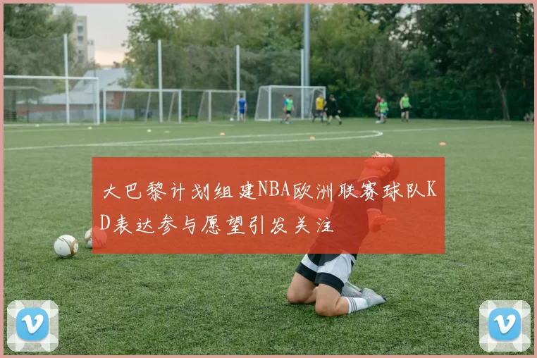 大巴黎计划组建NBA欧洲联赛球队KD表达参与愿望引发关注