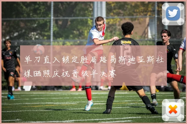 单刀直入锁定胜局路易斯迪亚斯社媒晒照庆祝晋级半决赛