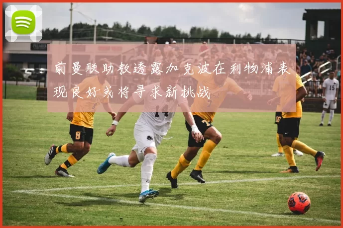 前曼联助教透露加克波在利物浦表现良好或将寻求新挑战
