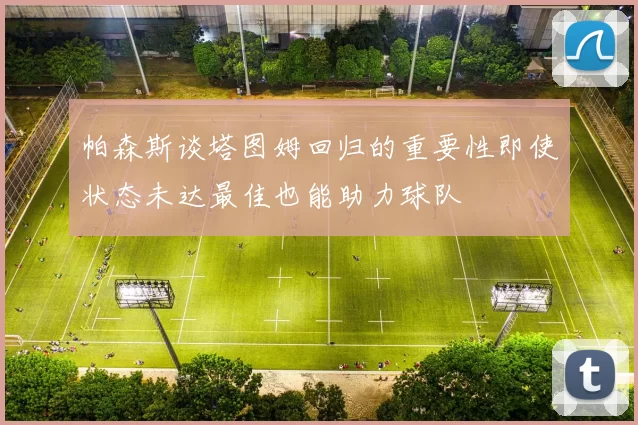 帕森斯谈塔图姆回归的重要性即使状态未达最佳也能助力球队
