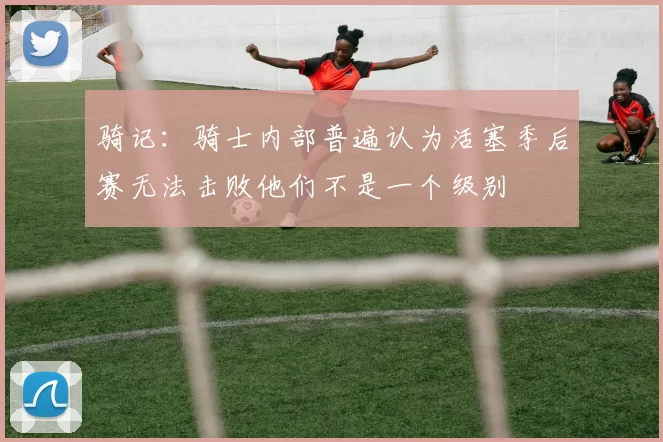 骑记：骑士内部普遍认为活塞季后赛无法击败他们不是一个级别