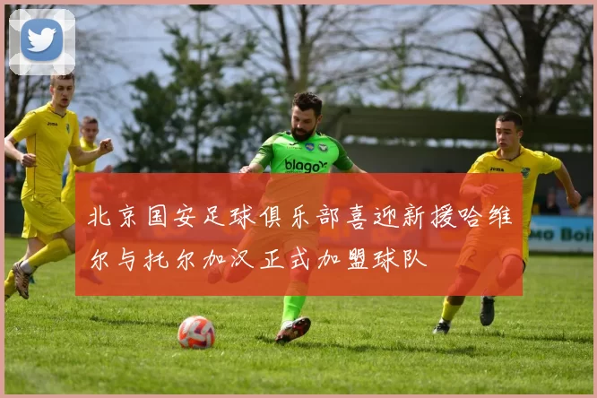北京国安足球俱乐部喜迎新援哈维尔与托尔加汉正式加盟球队