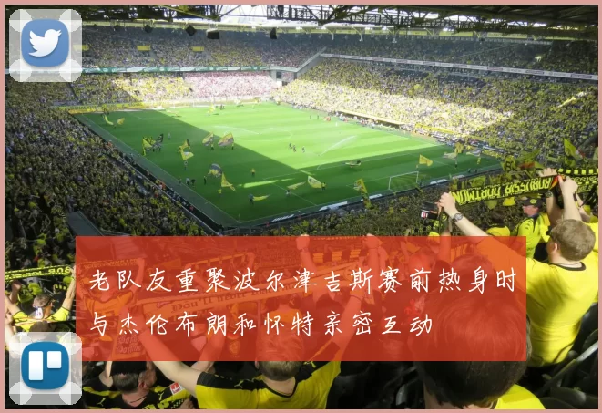 老队友重聚波尔津吉斯赛前热身时与杰伦布朗和怀特亲密互动