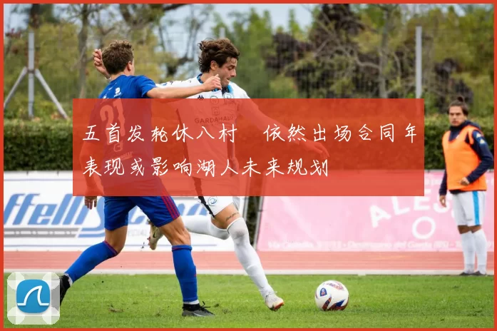 五首发轮休八村塁依然出场合同年表现或影响湖人未来规划