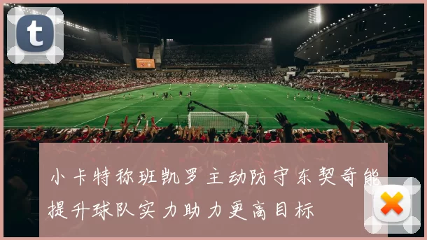 小卡特称班凯罗主动防守东契奇能提升球队实力助力更高目标