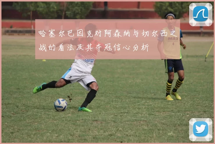 哈塞尔巴因克对阿森纳与切尔西之战的看法及其夺冠信心分析