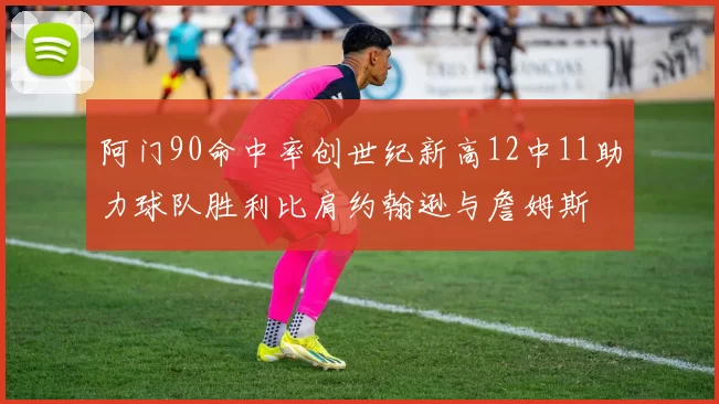 阿门90命中率创世纪新高12中11助力球队胜利比肩约翰逊与詹姆斯
