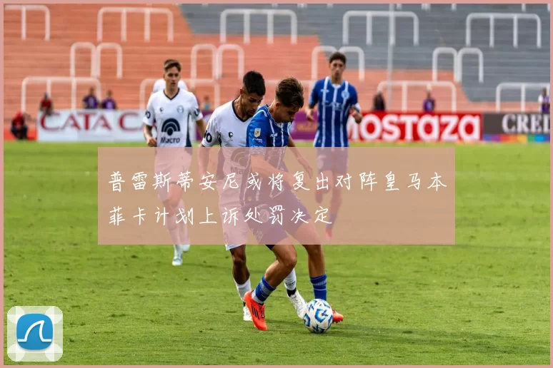 普雷斯蒂安尼或将复出对阵皇马本菲卡计划上诉处罚决定