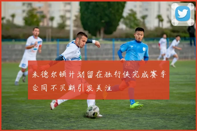米德尔顿计划留在独行侠完成赛季合同不买断引发关注