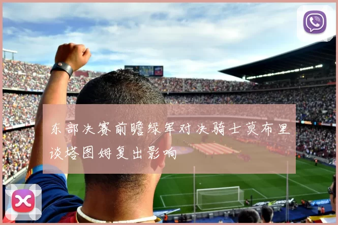 东部决赛前瞻绿军对决骑士莫布里谈塔图姆复出影响